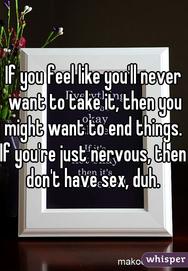 If you feel like you'll never want to take it, then you might want to end things. 
If you're just nervous, then don't have sex, duh. 