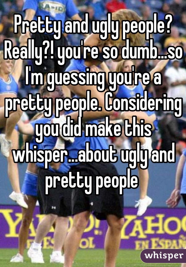 Pretty and ugly people? Really?! you're so dumb...so I'm guessing you're a pretty people. Considering you did make this whisper...about ugly and pretty people 