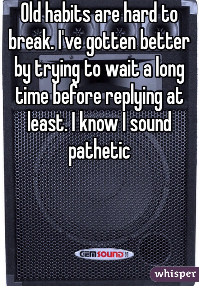 Old habits are hard to break. I've gotten better by trying to wait a long time before replying at least. I know I sound pathetic 