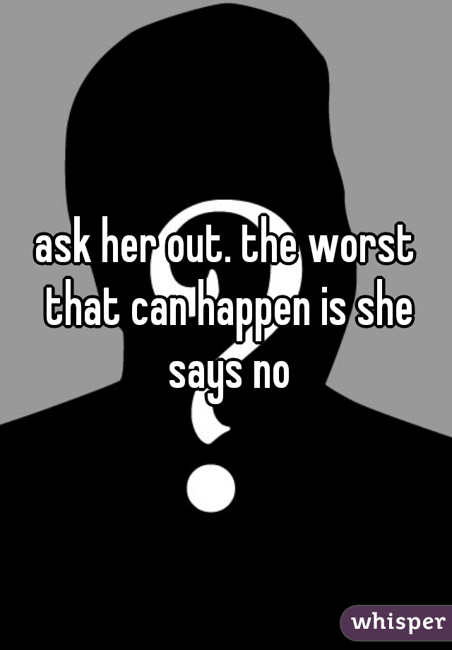 ask her out. the worst that can happen is she says no