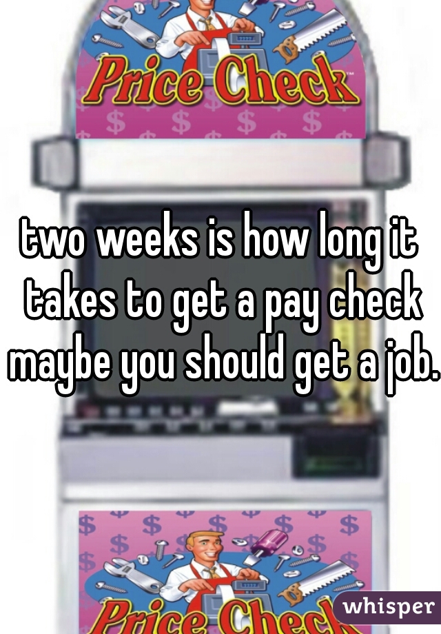 two weeks is how long it takes to get a pay check maybe you should get a job. 