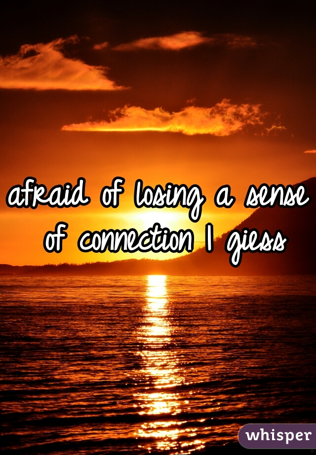 afraid of losing a sense of connection I giess