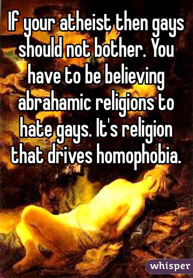 If your atheist then gays should not bother. You have to be believing abrahamic religions to hate gays. It's religion that drives homophobia. 