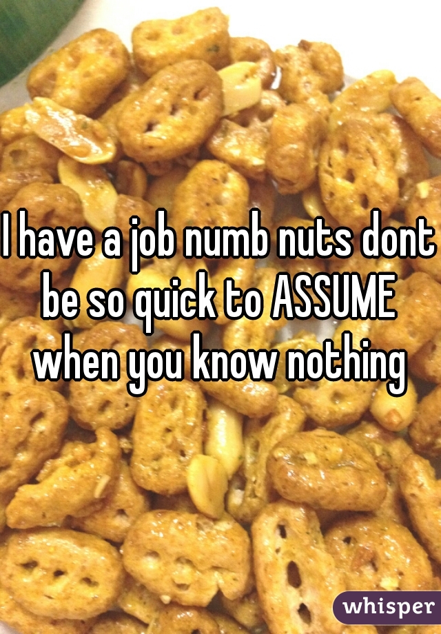 I have a job numb nuts dont be so quick to ASSUME  when you know nothing 