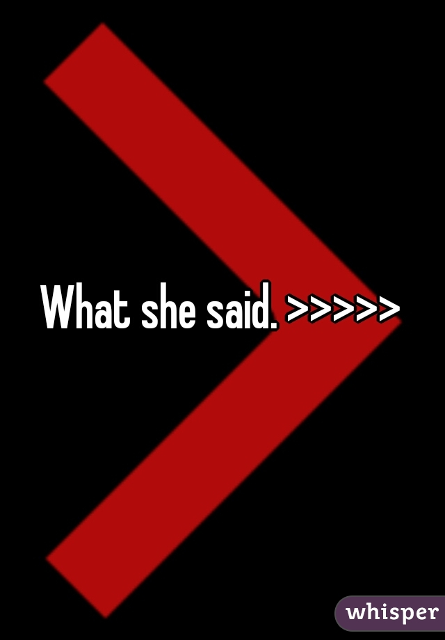 What she said. >>>>>