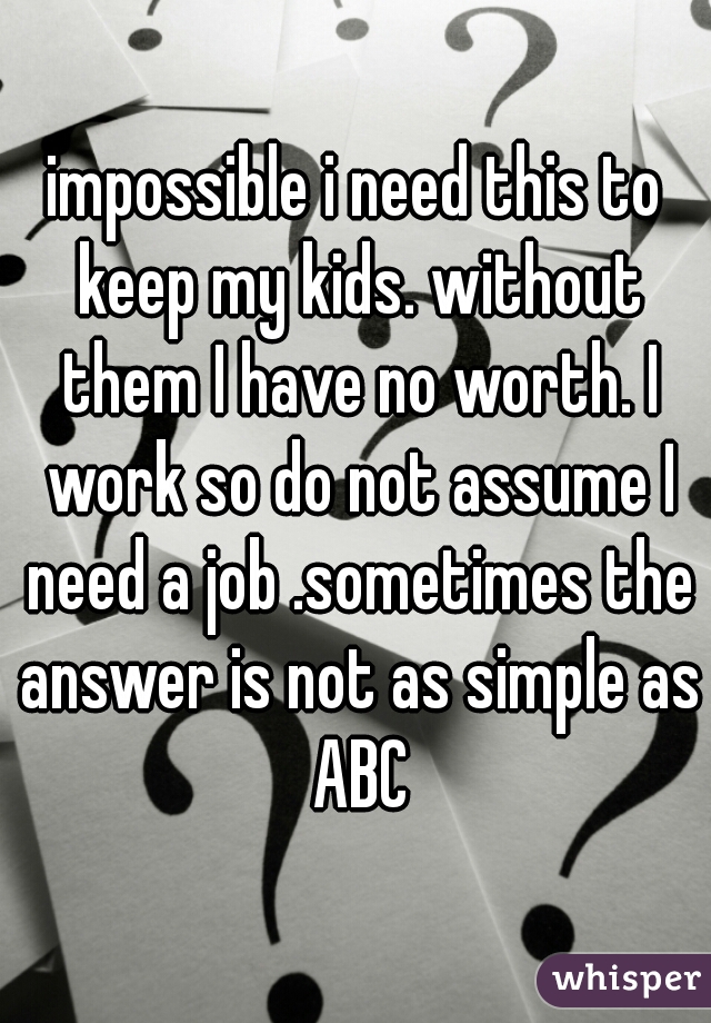 impossible i need this to keep my kids. without them I have no worth. I work so do not assume I need a job .sometimes the answer is not as simple as ABC