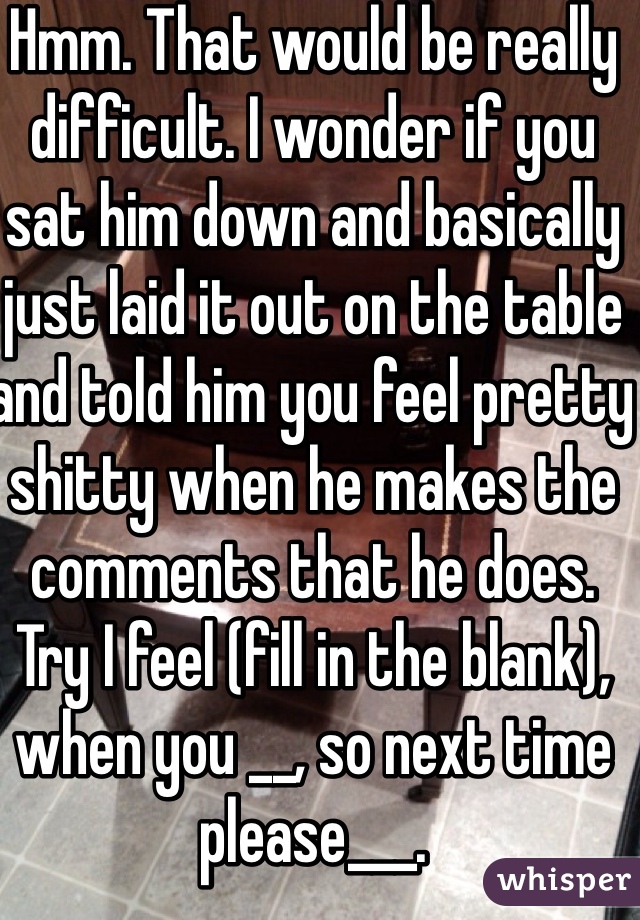 Hmm. That would be really difficult. I wonder if you sat him down and basically just laid it out on the table and told him you feel pretty shitty when he makes the comments that he does. Try I feel (fill in the blank), when you __, so next time please___. 