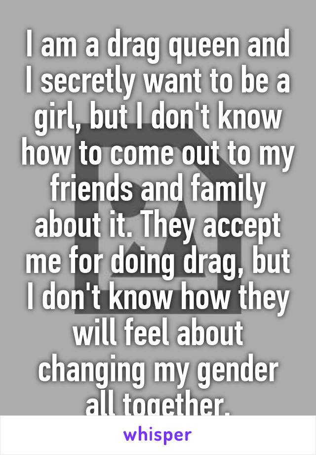 I am a drag queen and I secretly want to be a girl, but I don't know how to come out to my friends and family about it. They accept me for doing drag, but I don't know how they will feel about changing my gender all together.