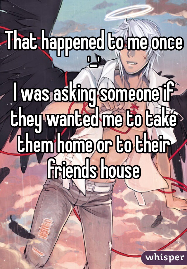 That happened to me once '-'
I was asking someone if they wanted me to take them home or to their friends house