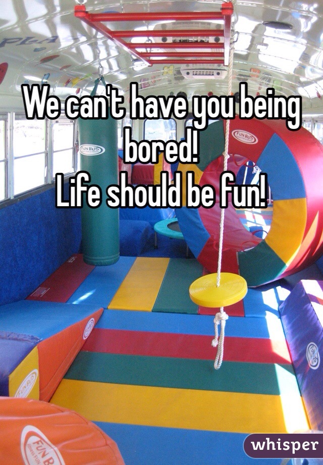 We can't have you being bored!
Life should be fun!
