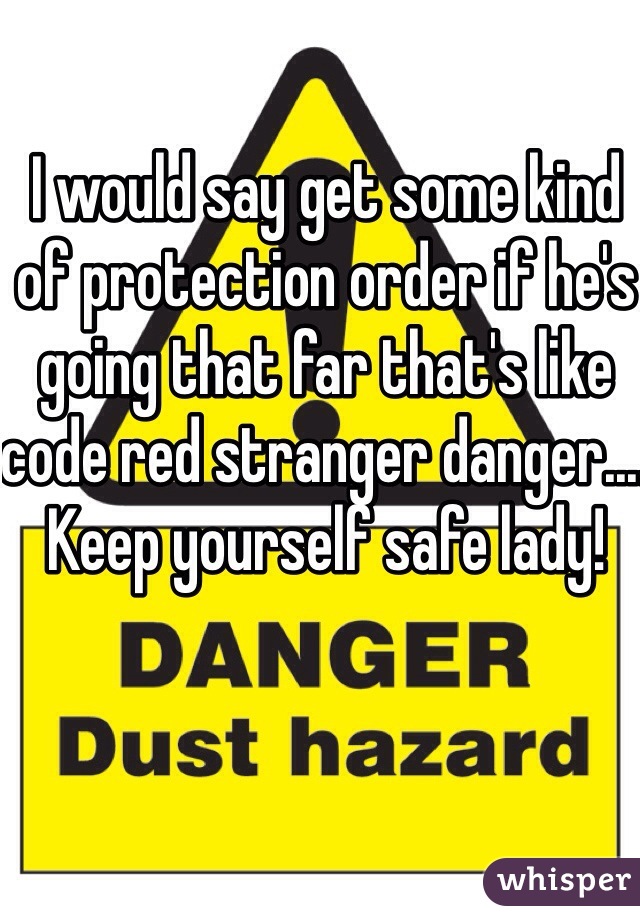 I would say get some kind of protection order if he's going that far that's like code red stranger danger.... Keep yourself safe lady!