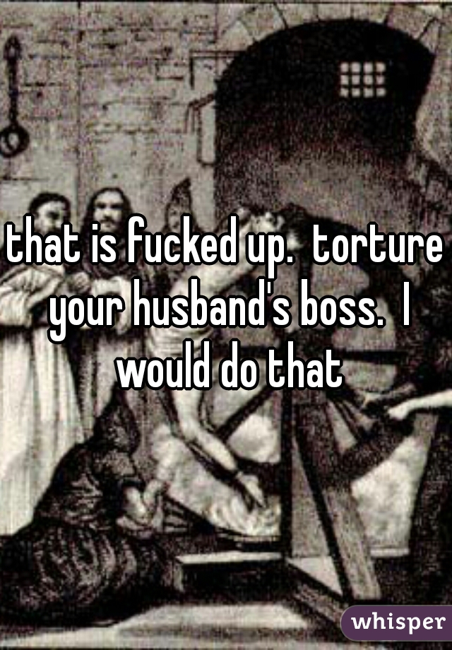 that is fucked up.  torture your husband's boss.  I would do that
