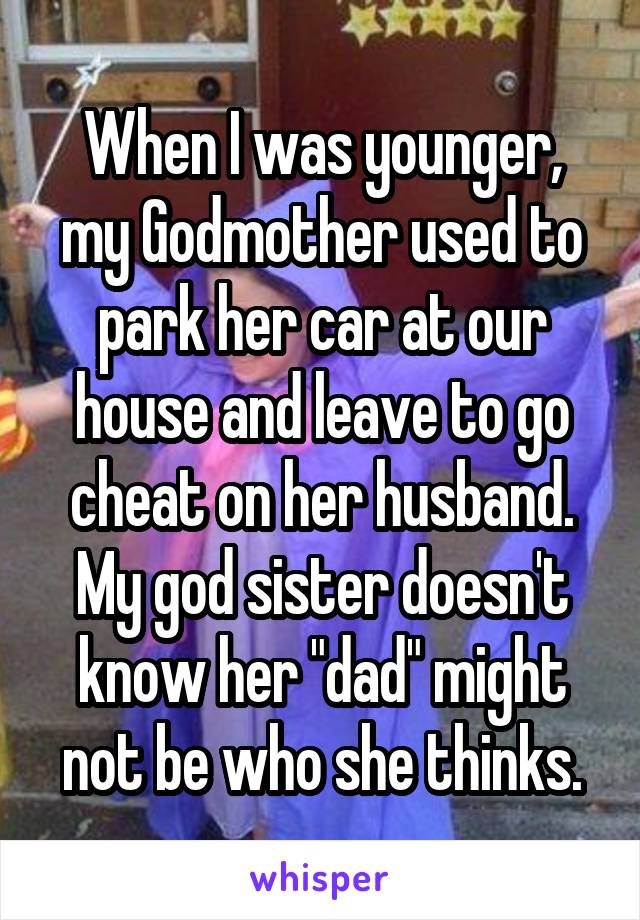 When I was younger, my Godmother used to park her car at our house and leave to go cheat on her husband. My god sister doesn't know her "dad" might not be who she thinks.