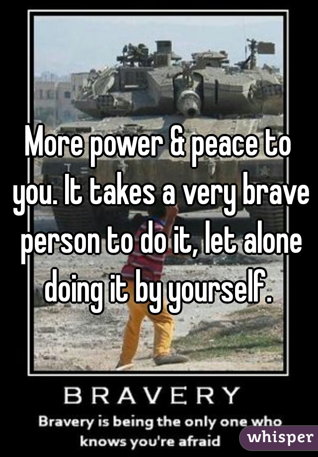 More power & peace to you. It takes a very brave person to do it, let alone doing it by yourself. 
