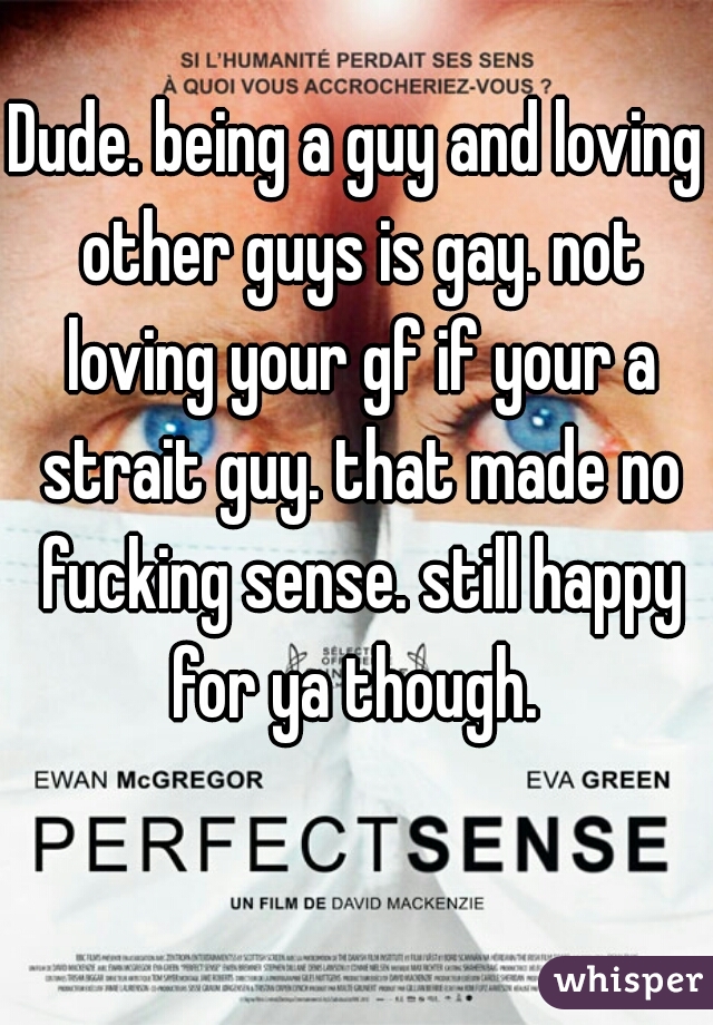 Dude. being a guy and loving other guys is gay. not loving your gf if your a strait guy. that made no fucking sense. still happy for ya though. 
