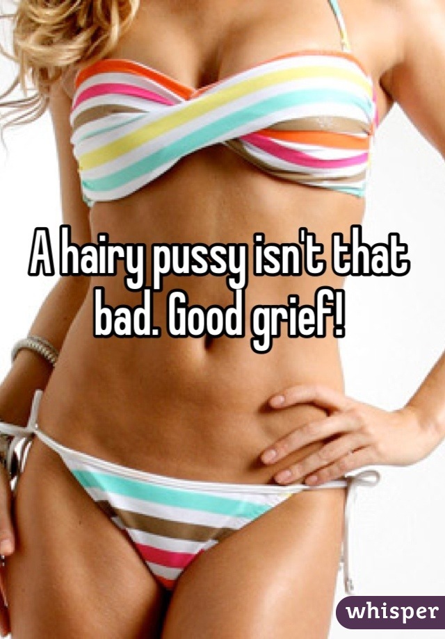 A hairy pussy isn't that bad. Good grief!