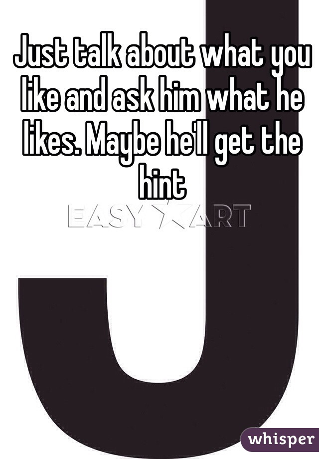 Just talk about what you like and ask him what he likes. Maybe he'll get the hint 