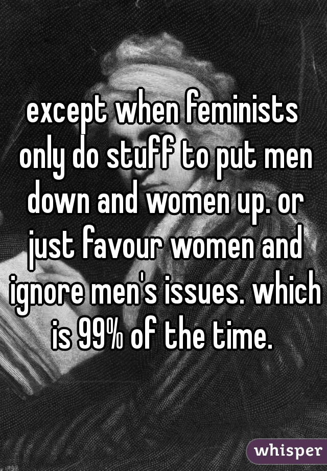 except when feminists only do stuff to put men down and women up. or just favour women and ignore men's issues. which is 99% of the time. 