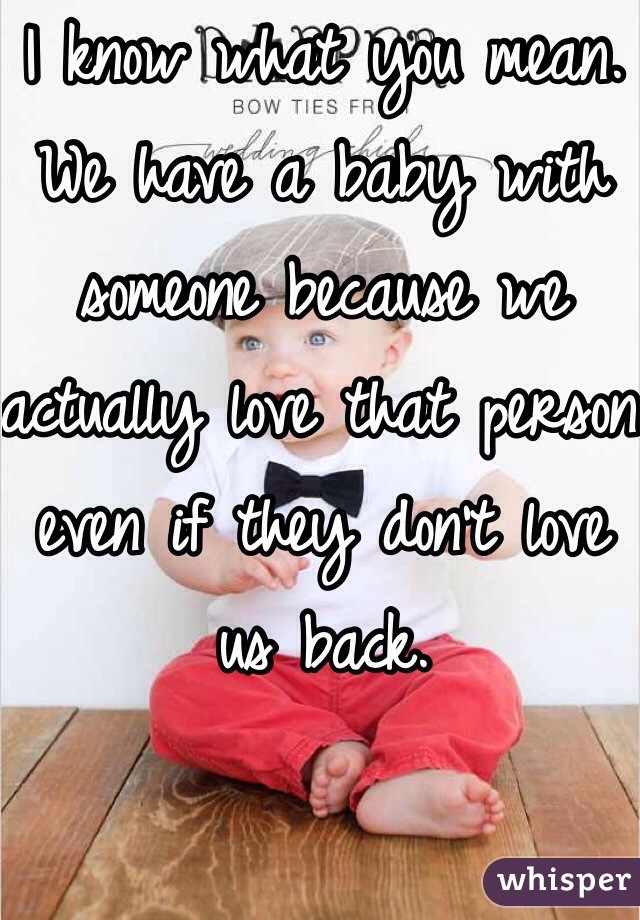 I know what you mean. We have a baby with someone because we actually love that person even if they don't love us back.