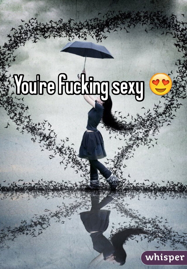 You're fucking sexy 😍