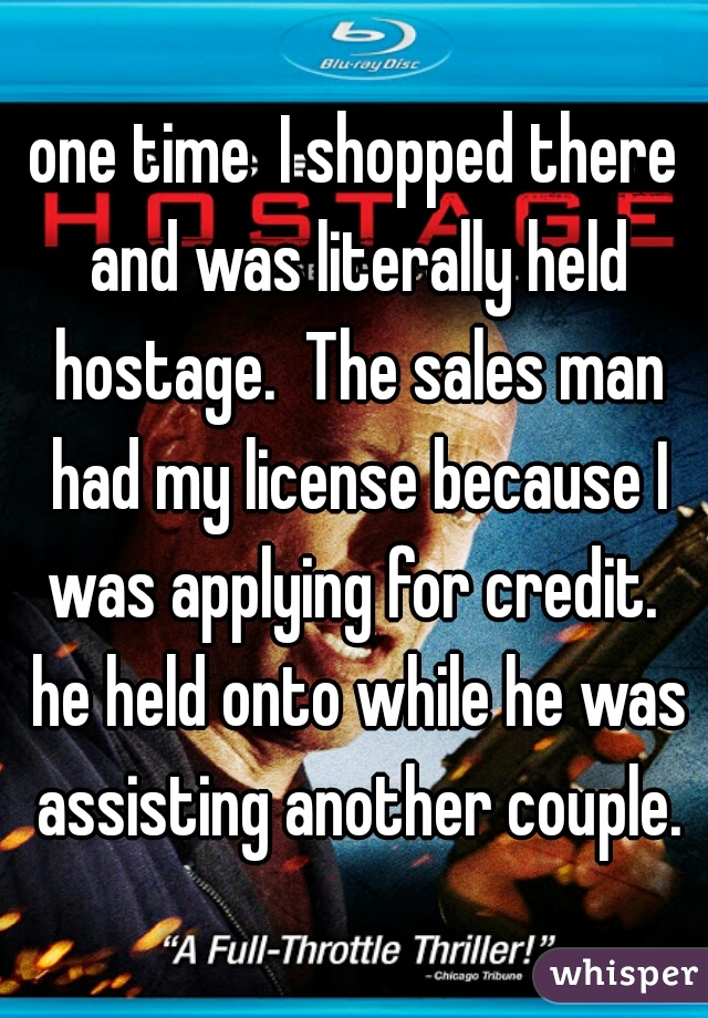 one time  I shopped there and was literally held hostage.  The sales man had my license because I was applying for credit.  he held onto while he was assisting another couple.