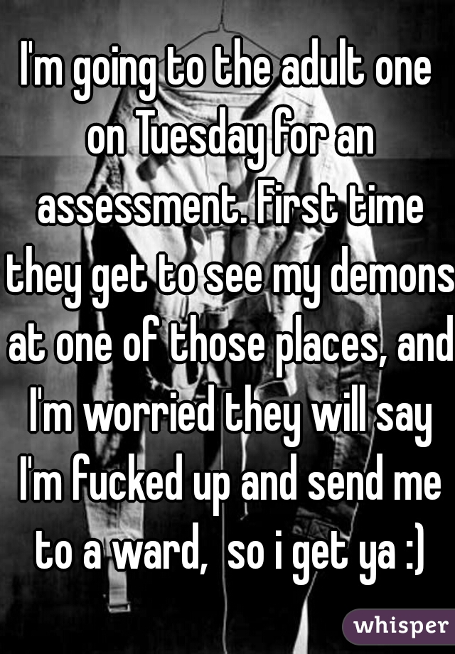 I'm going to the adult one on Tuesday for an assessment. First time they get to see my demons at one of those places, and I'm worried they will say I'm fucked up and send me to a ward,  so i get ya :)