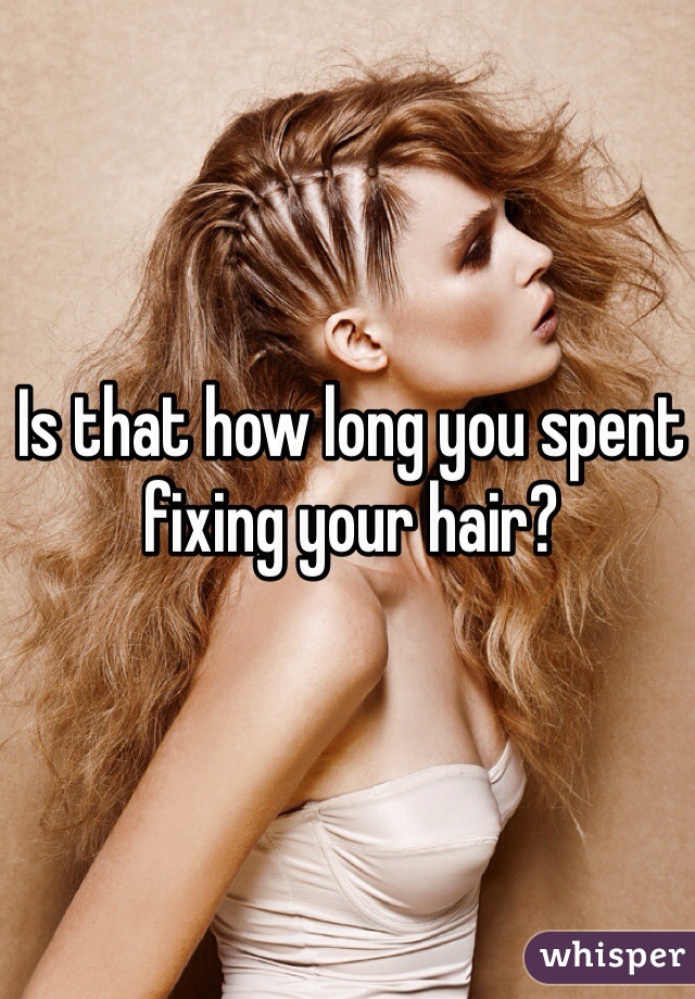 Is that how long you spent fixing your hair?