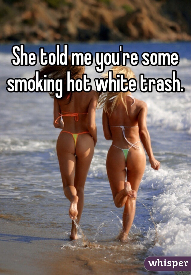 She told me you're some smoking hot white trash.