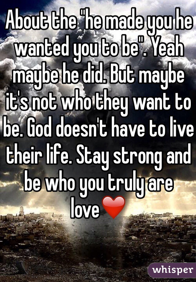About the "he made you he wanted you to be". Yeah maybe he did. But maybe it's not who they want to be. God doesn't have to live their life. Stay strong and be who you truly are love❤️