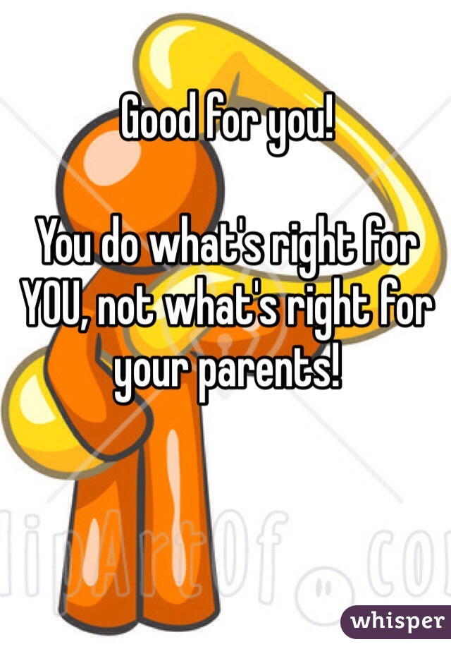 Good for you!

You do what's right for YOU, not what's right for your parents!