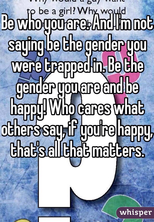 Be who you are. And I'm not saying be the gender you were trapped in. Be the gender you are and be happy! Who cares what others say, if you're happy, that's all that matters.
