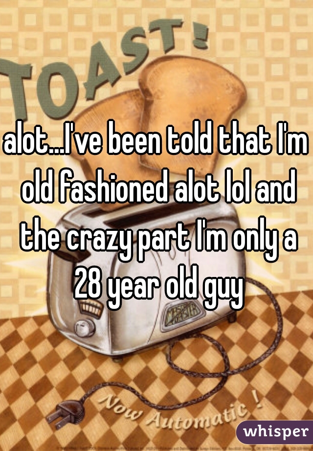 alot...I've been told that I'm old fashioned alot lol and the crazy part I'm only a 28 year old guy