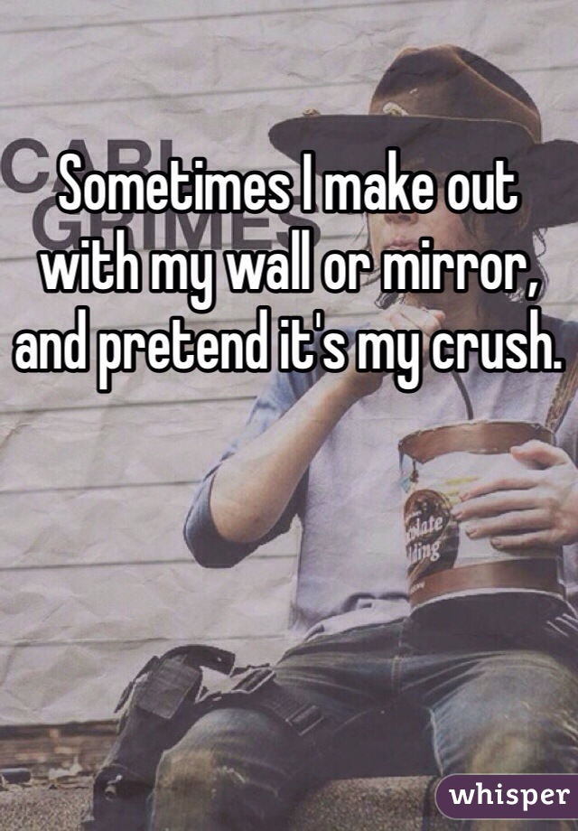 Sometimes I make out with my wall or mirror, and pretend it's my crush.