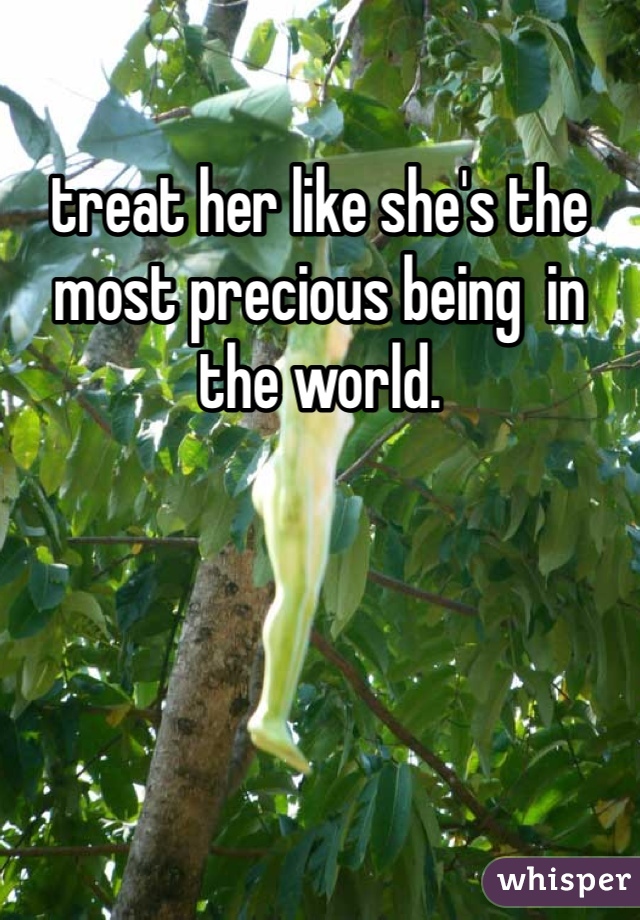treat her like she's the most precious being  in the world. 