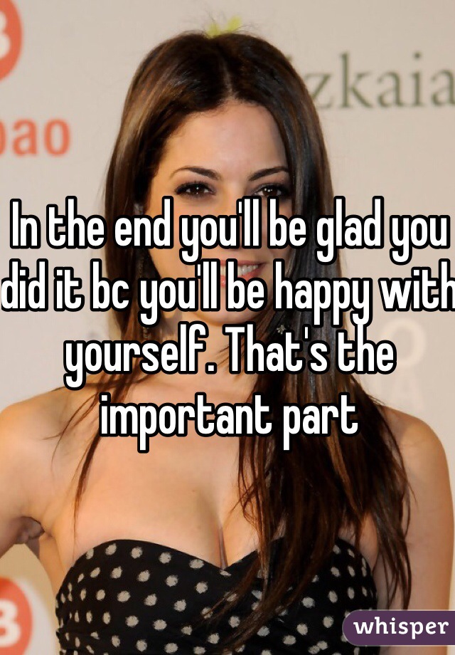 In the end you'll be glad you did it bc you'll be happy with yourself. That's the important part