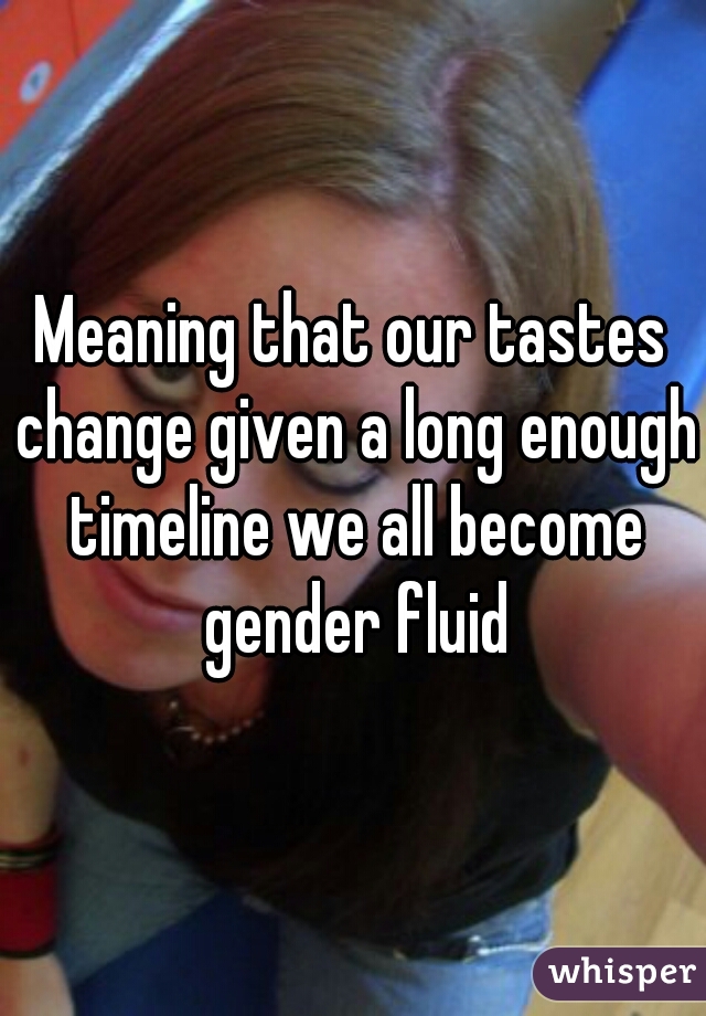 Meaning that our tastes change given a long enough timeline we all become gender fluid