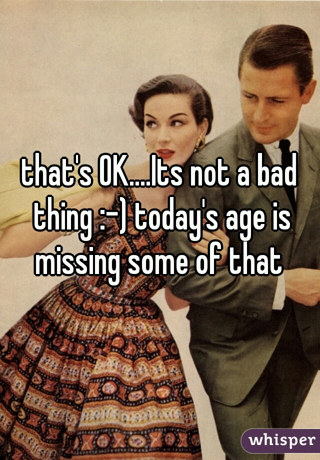 that's OK....Its not a bad thing :-) today's age is missing some of that 