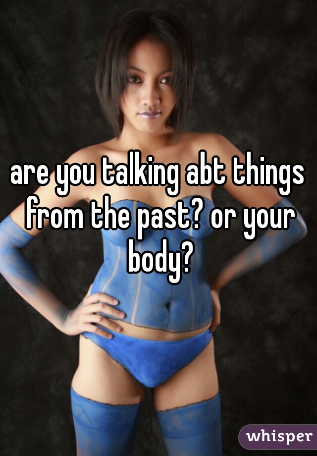 are you talking abt things from the past? or your body?