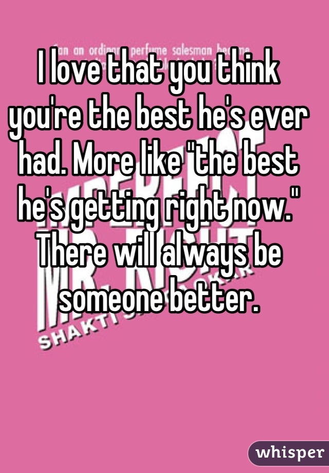 I love that you think you're the best he's ever had. More like "the best he's getting right now." There will always be someone better.