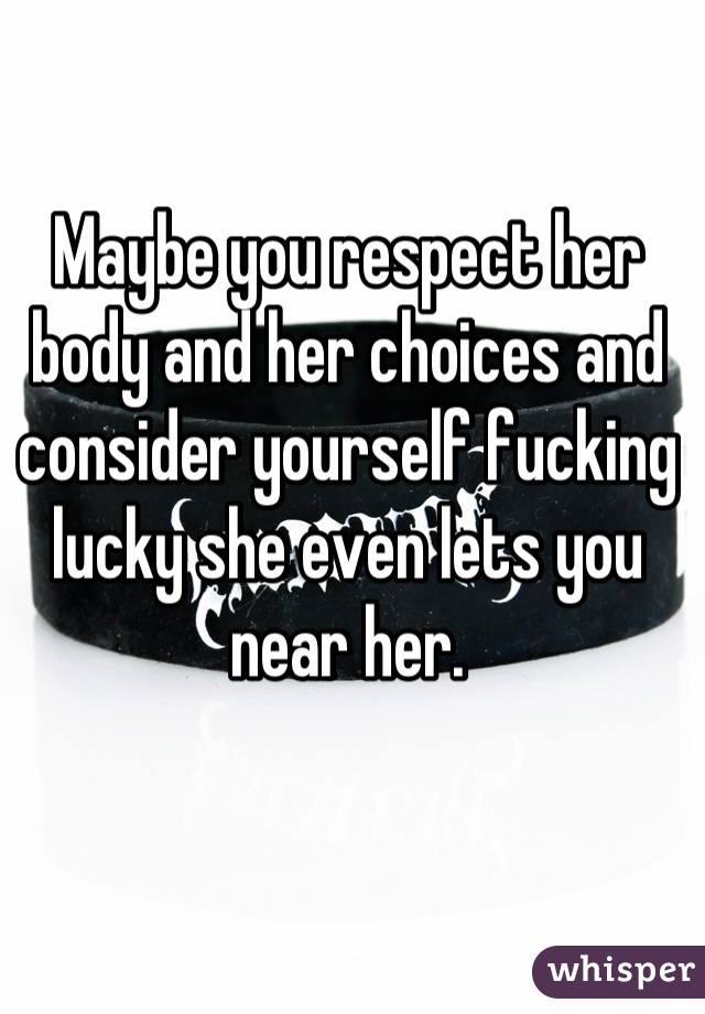 Maybe you respect her body and her choices and consider yourself fucking lucky she even lets you near her.