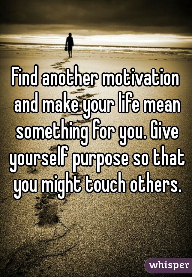 Find another motivation and make your life mean something for you. Give yourself purpose so that you might touch others.