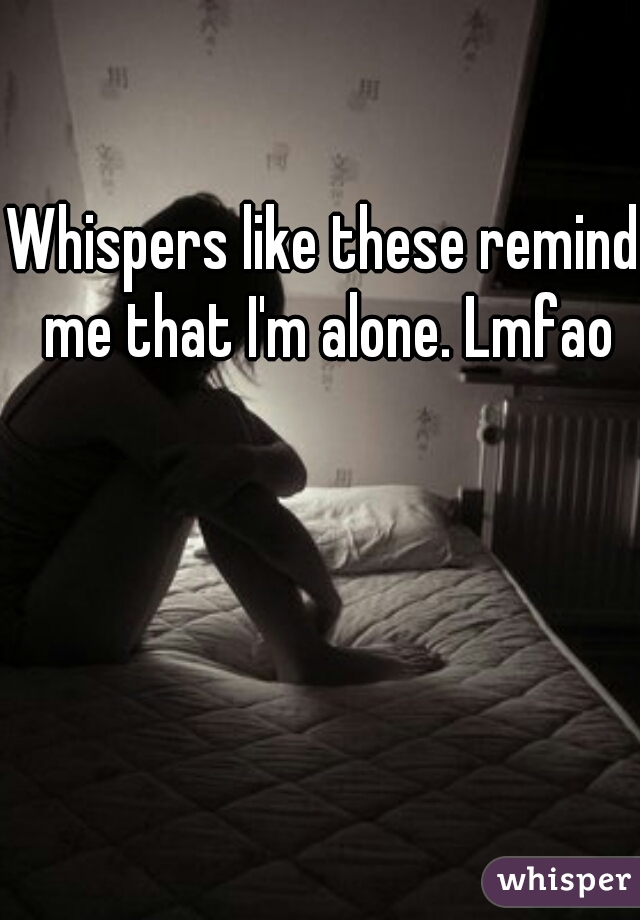 Whispers like these remind me that I'm alone. Lmfao