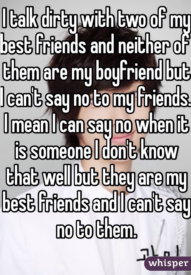 I talk dirty with two of my best friends and neither of them are my boyfriend but I can't say no to my friends. I mean I can say no when it is someone I don't know that well but they are my best friends and I can't say no to them.