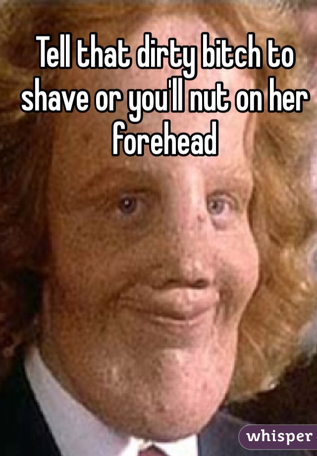 Tell that dirty bitch to shave or you'll nut on her forehead 