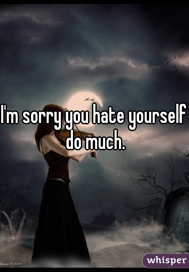 I'm sorry you hate yourself do much.