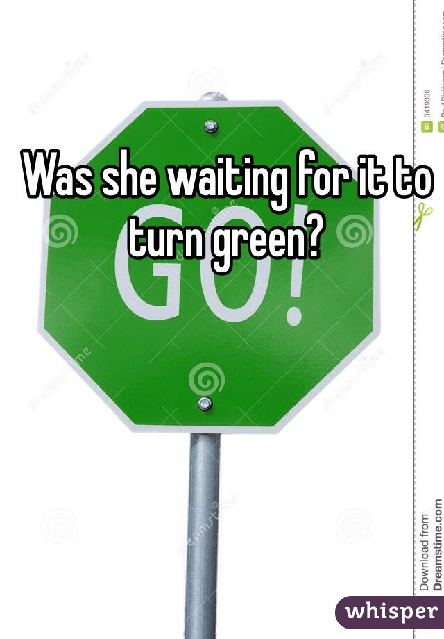 Was she waiting for it to turn green?
