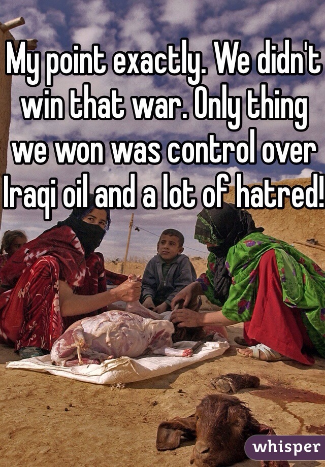 My point exactly. We didn't win that war. Only thing we won was control over Iraqi oil and a lot of hatred! 