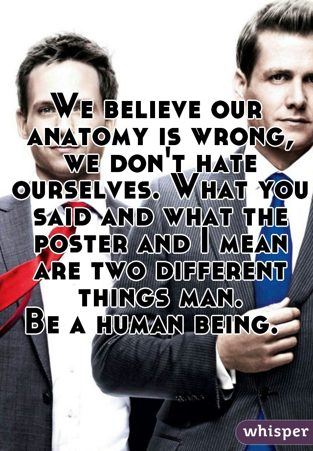 We believe our anatomy is wrong, we don't hate ourselves. What you said and what the poster and I mean are two different things man.
Be a human being. 
