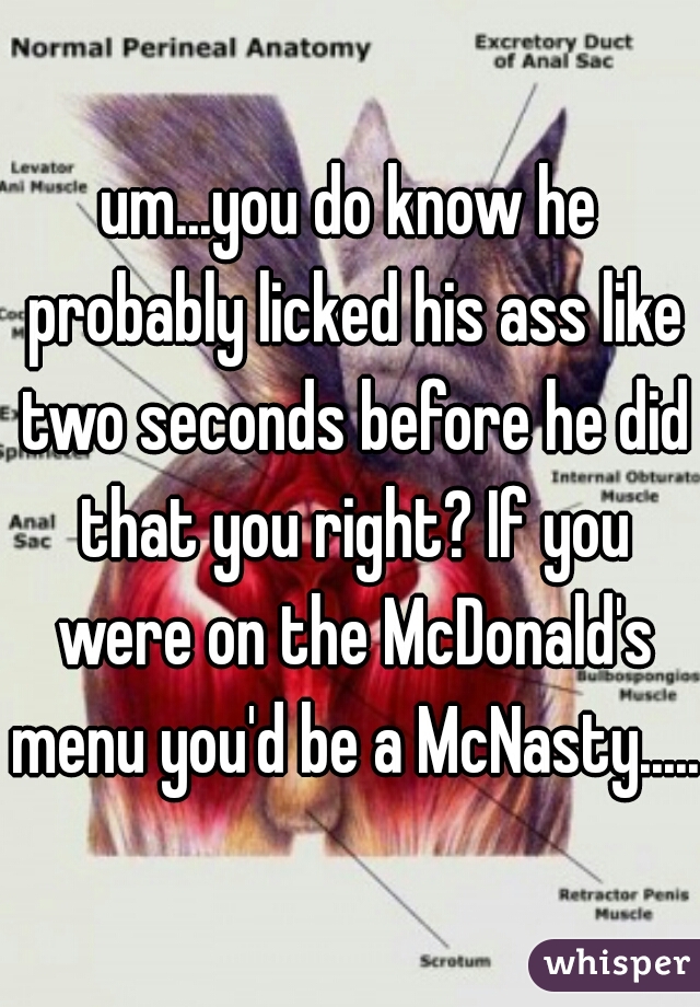 um...you do know he probably licked his ass like two seconds before he did that you right? If you were on the McDonald's menu you'd be a McNasty.....