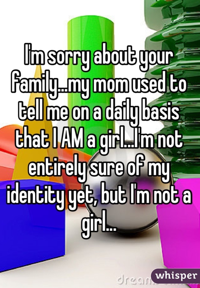 I'm sorry about your family...my mom used to tell me on a daily basis that I AM a girl...I'm not entirely sure of my identity yet, but I'm not a girl...
